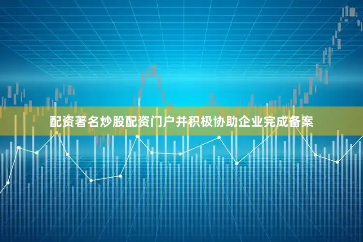 配资著名炒股配资门户并积极协助企业完成备案