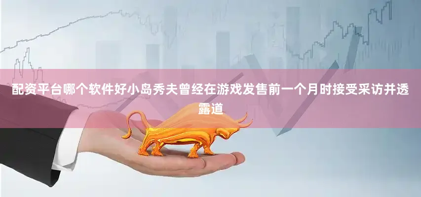 配资平台哪个软件好小岛秀夫曾经在游戏发售前一个月时接受采访并透露道