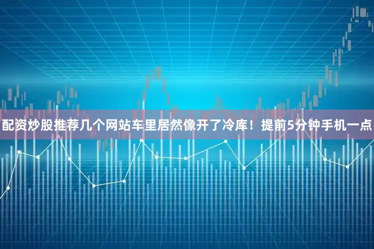 配资炒股推荐几个网站车里居然像开了冷库！提前5分钟手机一点