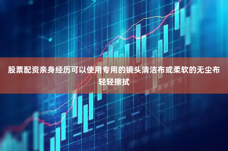 股票配资亲身经历可以使用专用的镜头清洁布或柔软的无尘布轻轻擦拭