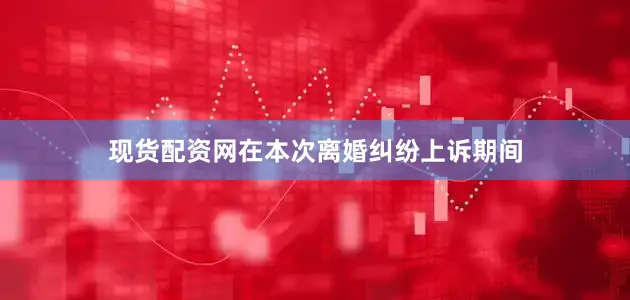 现货配资网在本次离婚纠纷上诉期间