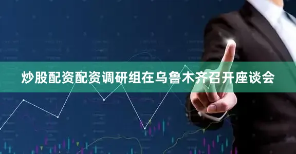 炒股配资配资调研组在乌鲁木齐召开座谈会