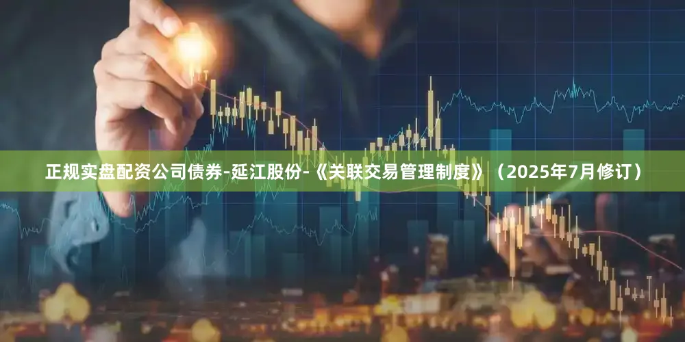 正规实盘配资公司债券-延江股份-《关联交易管理制度》（2025年7月修订）