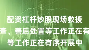配资杠杆炒股现场救援、事故调查、善后处置等工作正在有序开展中