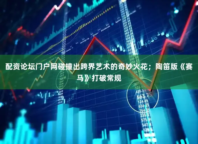 配资论坛门户网碰撞出跨界艺术的奇妙火花；陶笛版《赛马》打破常规