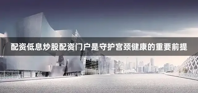配资低息炒股配资门户是守护宫颈健康的重要前提