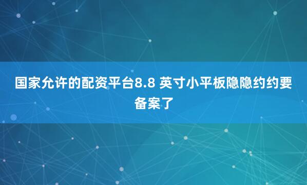国家允许的配资平台8.8 英寸小平板隐隐约约要备案了