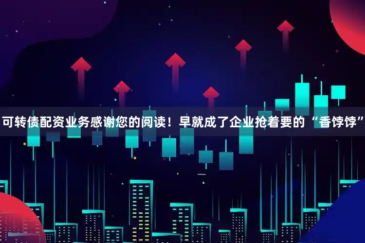 可转债配资业务感谢您的阅读！早就成了企业抢着要的 “香饽饽”