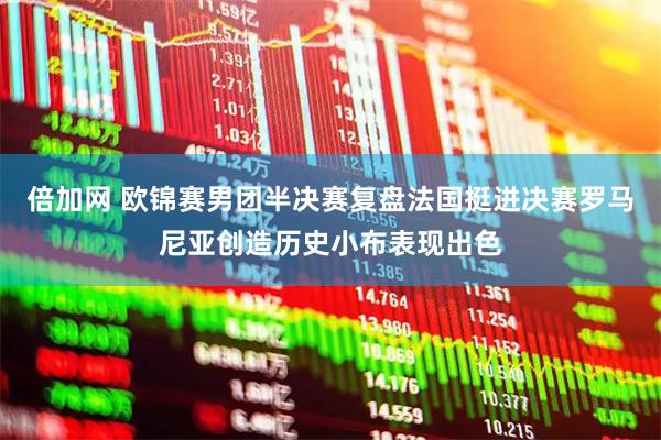 倍加网 欧锦赛男团半决赛复盘法国挺进决赛罗马尼亚创造历史小布表现出色