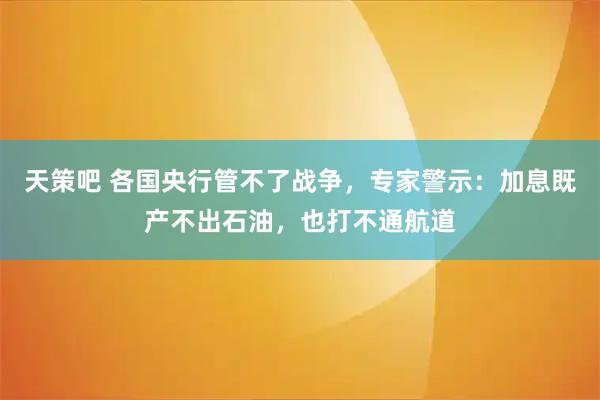 天策吧 各国央行管不了战争，专家警示：加息既产不出石油，也打不通航道
