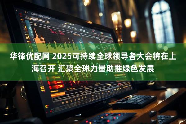 华锋优配网 2025可持续全球领导者大会将在上海召开 汇聚全球力量助推绿色发展