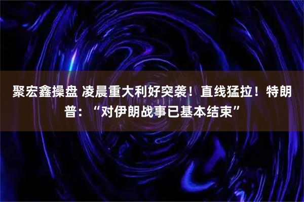 聚宏鑫操盘 凌晨重大利好突袭！直线猛拉！特朗普：“对伊朗战事已基本结束”