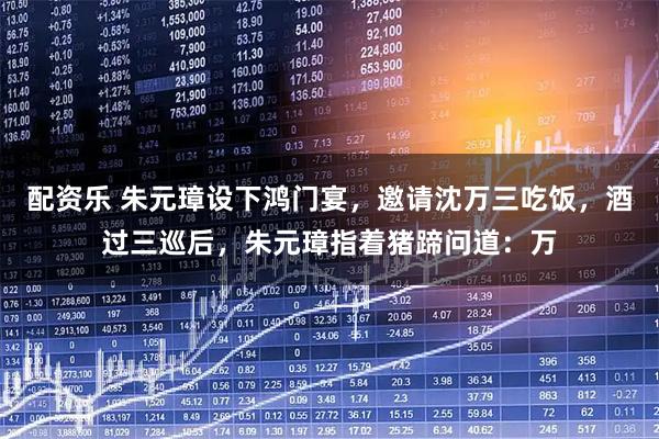 配资乐 朱元璋设下鸿门宴，邀请沈万三吃饭，酒过三巡后，朱元璋指着猪蹄问道：万