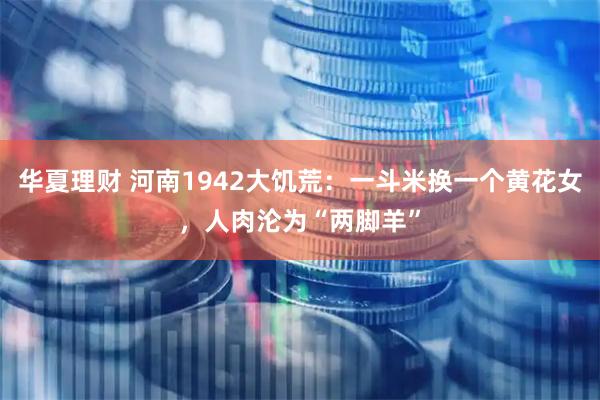 华夏理财 河南1942大饥荒：一斗米换一个黄花女，人肉沦为“两脚羊”