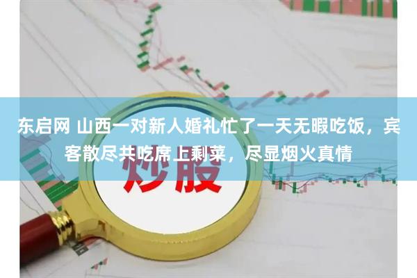 东启网 山西一对新人婚礼忙了一天无暇吃饭，宾客散尽共吃席上剩菜，尽显烟火真情