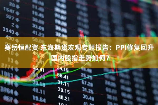 赛岳恒配资 东海期货宏观专题报告：PPI修复回升 国内股指走势如何？