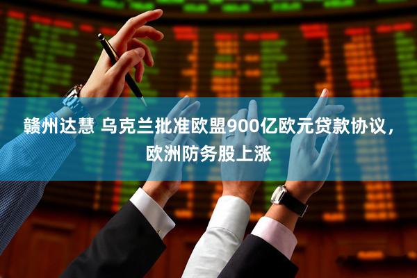 赣州达慧 乌克兰批准欧盟900亿欧元贷款协议，欧洲防务股上涨