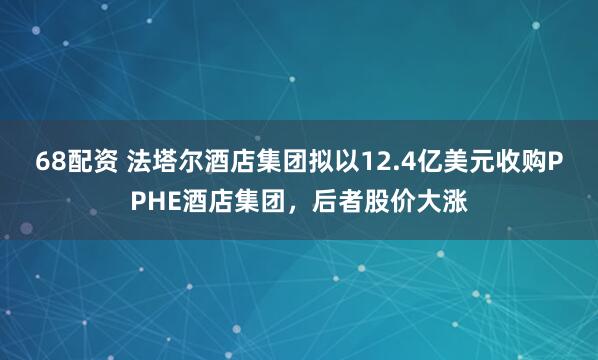 68配资 法塔尔酒店集团拟以12.4亿美元收购PPHE酒店集团，后者股价大涨