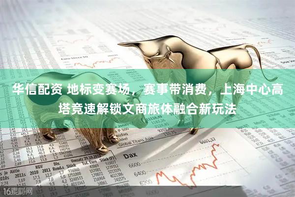华信配资 地标变赛场，赛事带消费，上海中心高塔竞速解锁文商旅体融合新玩法