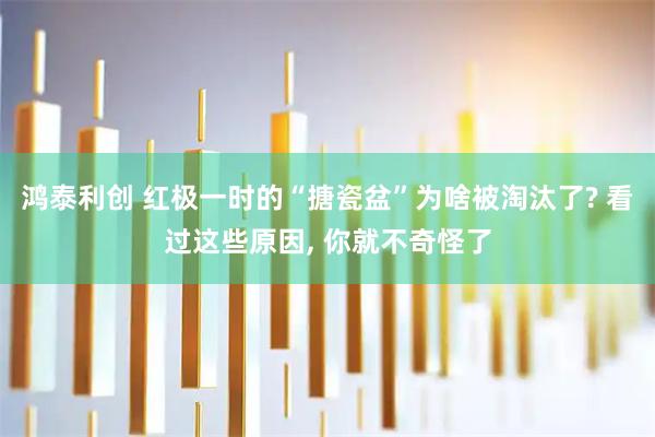 鸿泰利创 红极一时的“搪瓷盆”为啥被淘汰了? 看过这些原因, 你就不奇怪了